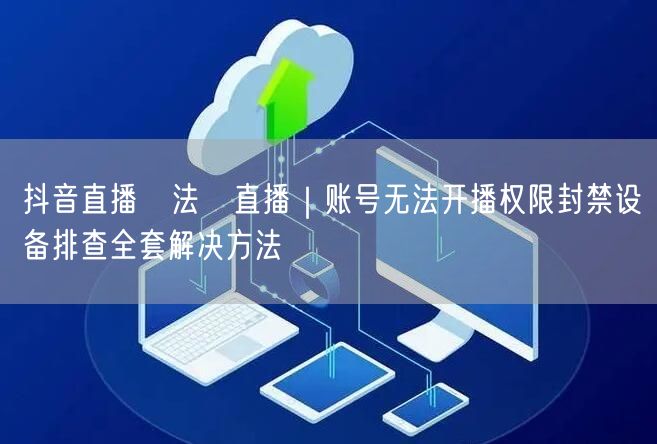 抖音直播無法開直播｜账号无法开播权限封禁设备排查全套解决方法