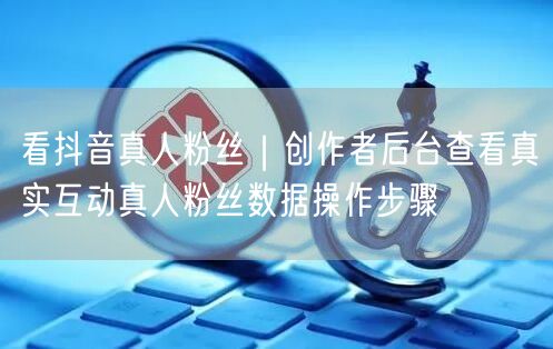 看抖音真人粉丝｜创作者后台查看真实互动真人粉丝数据操作步骤