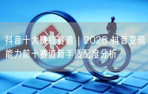 抖音十大赚钱赛道｜2026 抖音变现能力前十赛道新手适配度分析