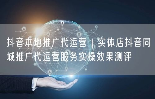 抖音本地推广代运营｜实体店抖音同城推广代运营服务实操效果测评