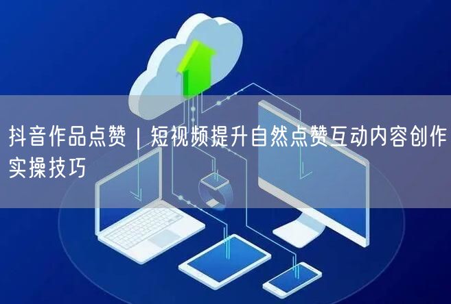 抖音作品点赞｜短视频提升自然点赞互动内容创作实操技巧