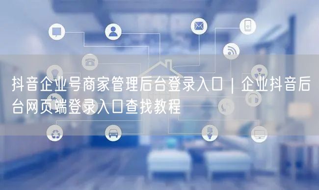 抖音企业号商家管理后台登录入口｜企业抖音后台网页端登录入口查找教程