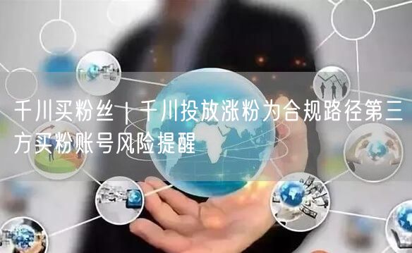 千川买粉丝｜千川投放涨粉为合规路径第三方买粉账号风险提醒