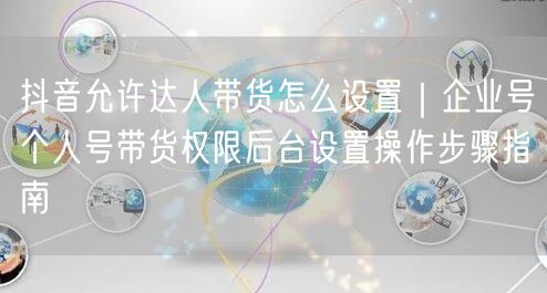抖音允许达人带货怎么设置｜企业号个人号带货权限后台设置操作步骤指南