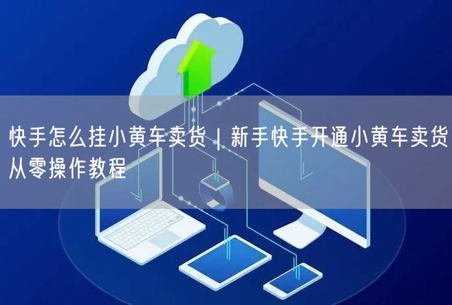 快手怎么挂小黄车卖货｜新手快手开通小黄车卖货从零操作教程