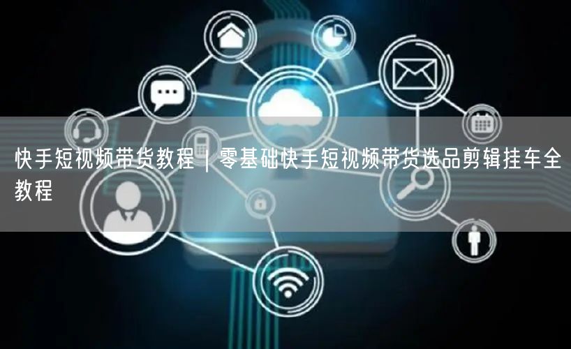 快手短视频带货教程｜零基础快手短视频带货选品剪辑挂车全教程