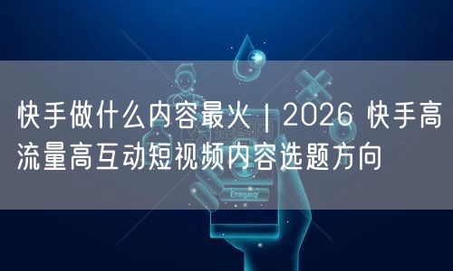 快手做什么内容最火｜2026 快手高流量高互动短视频内容选题方向