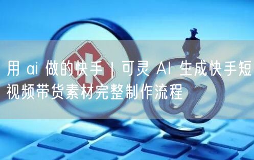 用 ai 做的快手｜可灵 AI 生成快手短视频带货素材完整制作流程