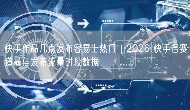 快手作品几点发布容易上热门｜2026 快手各赛道最佳发布流量时段数据