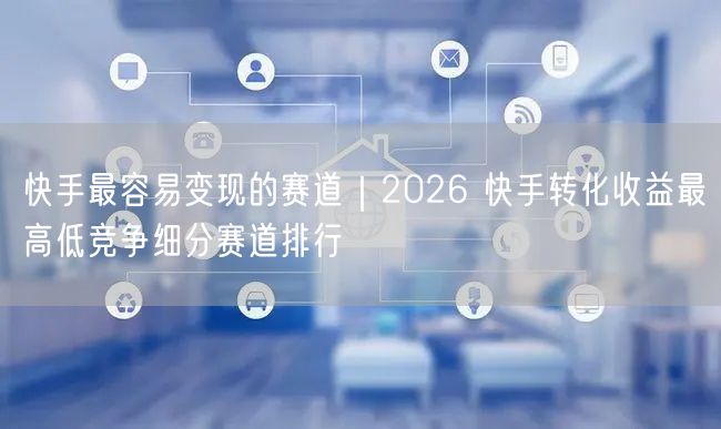 快手最容易变现的赛道｜2026 快手转化收益最高低竞争细分赛道排行