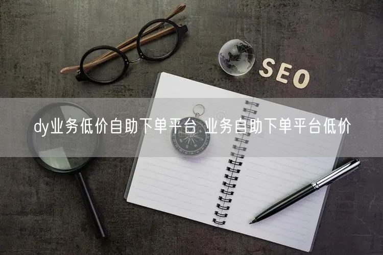dy业务低价自助下单平台 业务自助下单平台低价