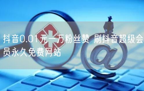 抖音0.01元一万粉丝赞 刷抖音超级会员永久免费网站