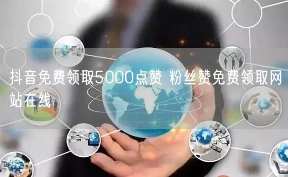 抖音免费领取5000点赞 粉丝赞免费领取网站在线