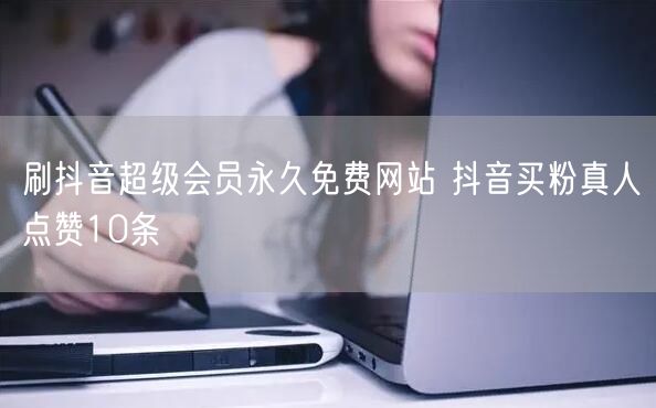 刷抖音超级会员永久免费网站 抖音买粉真人点赞10条