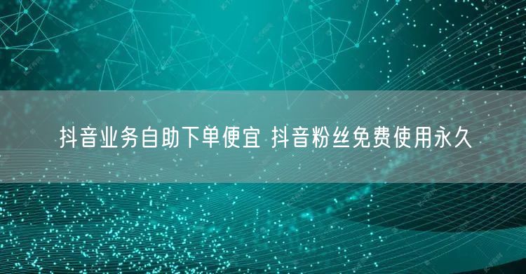 抖音业务自助下单便宜 抖音粉丝免费使用永久