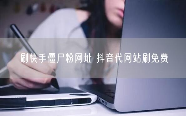 刷快手僵尸粉网址 抖音代网站刷免费