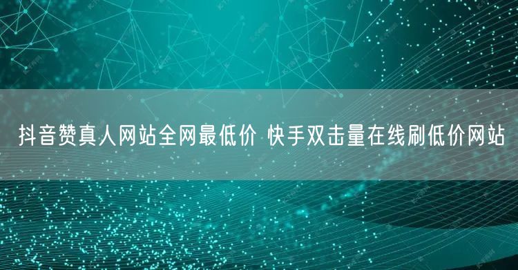 抖音赞真人网站全网最低价 快手双击量在线刷低价网站