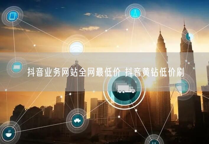 抖音业务网站全网最低价 抖音黄钻低价刷