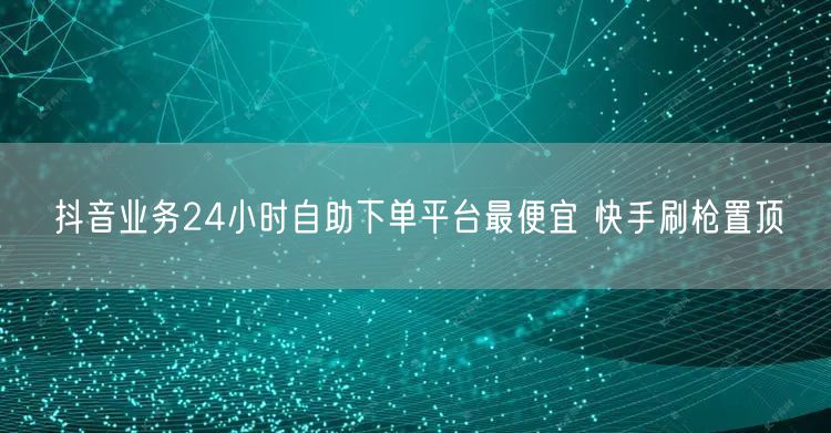 抖音业务24小时自助下单平台最便宜 快手刷枪置顶