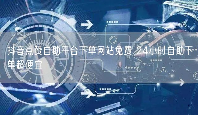 抖音点赞自助平台下单网站免费 24小时自助下单超便宜