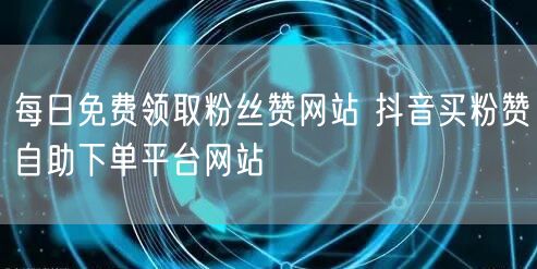 每日免费领取粉丝赞网站 抖音买粉赞自助下单平台网站